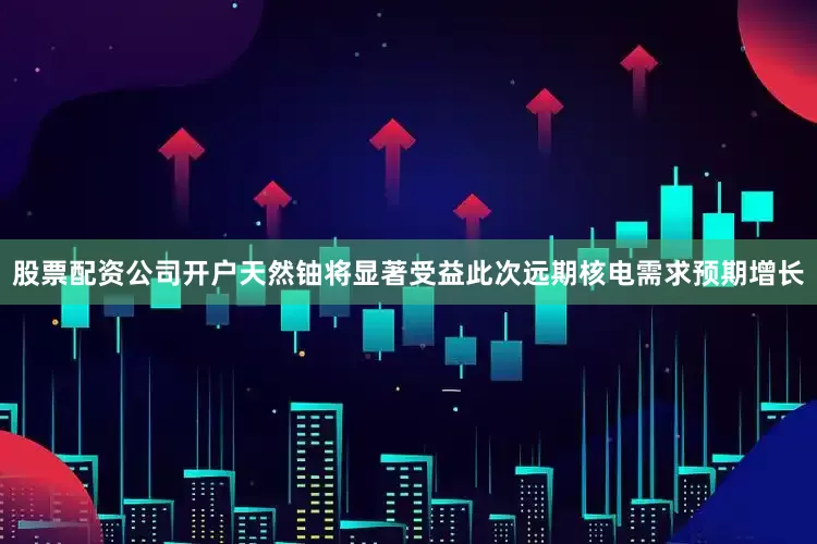 股票配资公司开户天然铀将显著受益此次远期核电需求预期增长