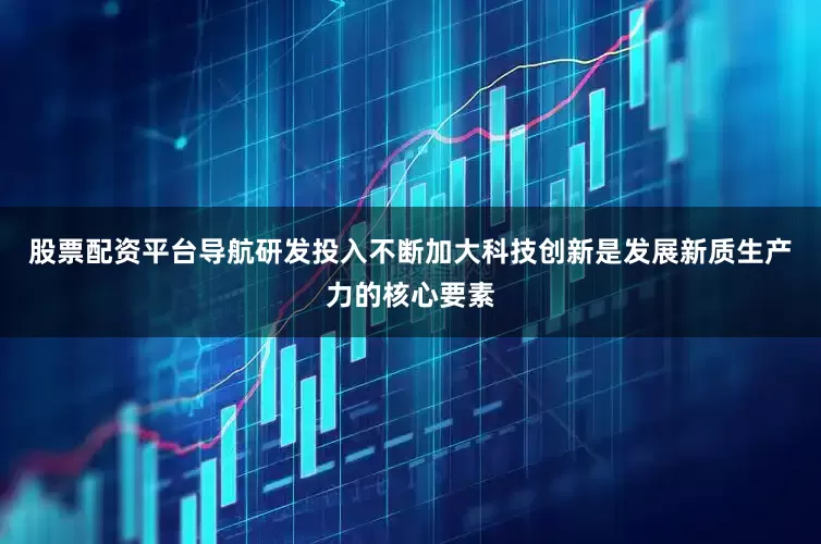 股票配资平台导航研发投入不断加大科技创新是发展新质生产力的核心要素