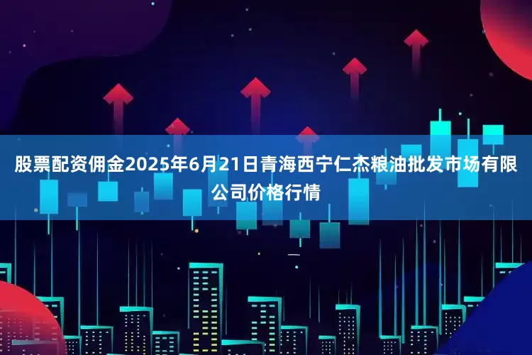 股票配资佣金2025年6月21日青海西宁仁杰粮油批发市场有限公司价格行情