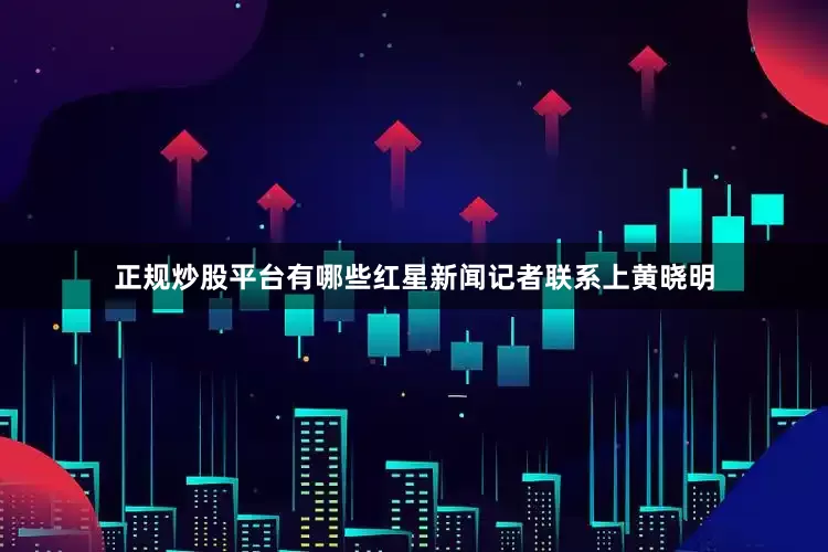 正规炒股平台有哪些红星新闻记者联系上黄晓明