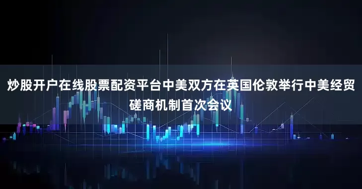 炒股开户在线股票配资平台中美双方在英国伦敦举行中美经贸磋商机制首次会议