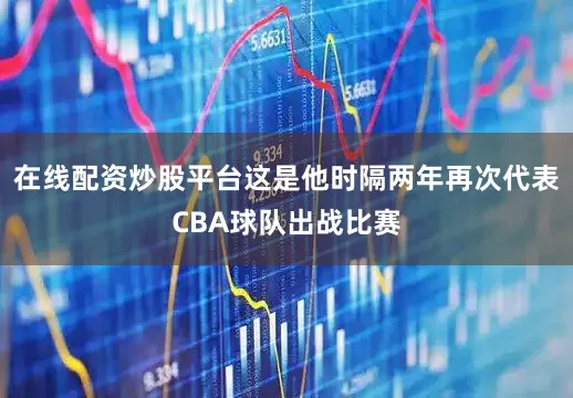 在线配资炒股平台这是他时隔两年再次代表CBA球队出战比赛