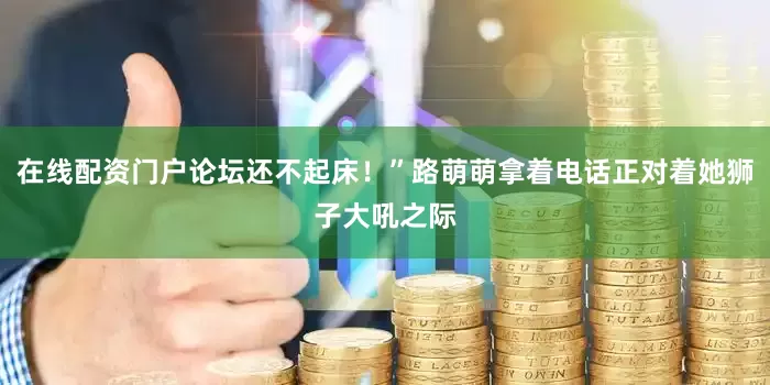 在线配资门户论坛还不起床！”路萌萌拿着电话正对着她狮子大吼之际