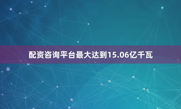 配资咨询平台最大达到15.06亿千瓦