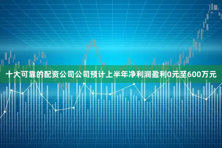 十大可靠的配资公司公司预计上半年净利润盈利0元至600万元