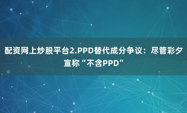 配资网上炒股平台2.PPD替代成分争议：尽管彩夕宣称“不含PPD”