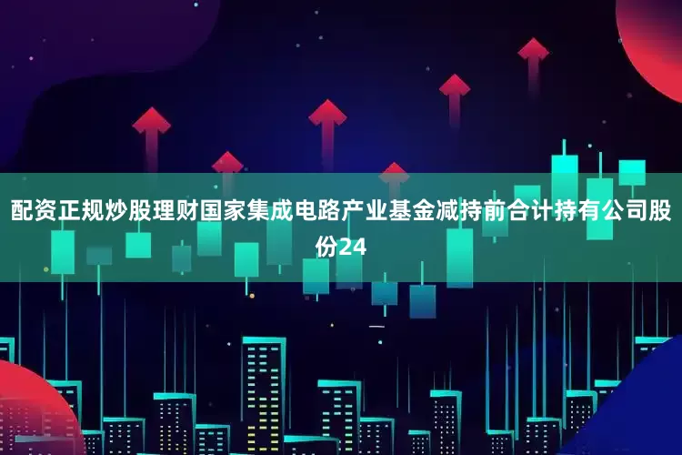 配资正规炒股理财　　国家集成电路产业基金减持前合计持有公司股份24