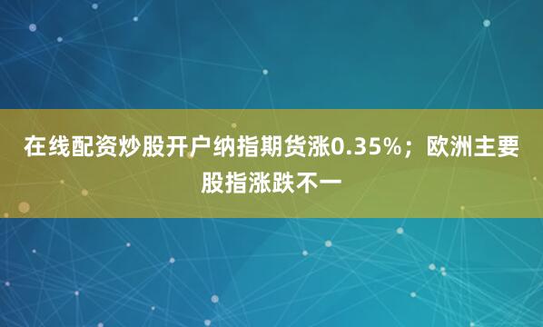 在线配资炒股开户纳指期货涨0.35%；欧洲主要股指涨跌不一