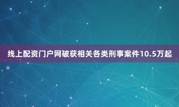 线上配资门户网破获相关各类刑事案件10.5万起