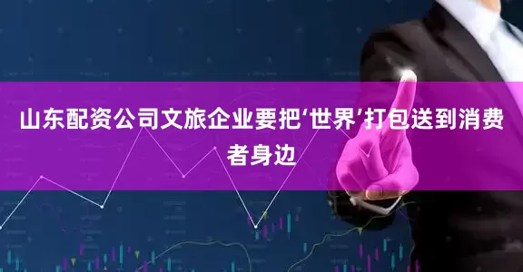 山东配资公司文旅企业要把‘世界’打包送到消费者身边