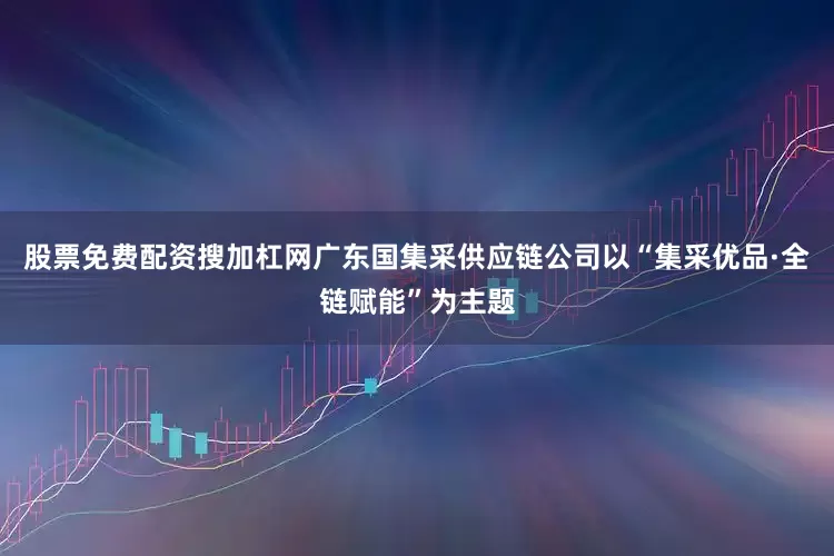 股票免费配资搜加杠网广东国集采供应链公司以“集采优品·全链赋能”为主题