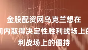 金股配资网乌克兰想在短时间内取得决定性胜利战场上的僵持