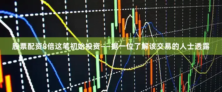 股票配资8倍这笔初始投资——据一位了解该交易的人士透露