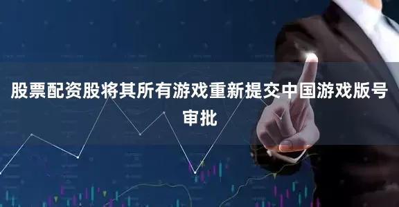 股票配资股将其所有游戏重新提交中国游戏版号审批