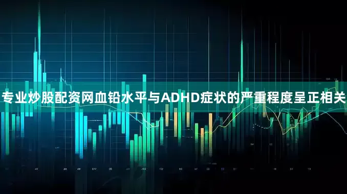 专业炒股配资网血铅水平与ADHD症状的严重程度呈正相关