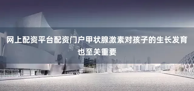 网上配资平台配资门户甲状腺激素对孩子的生长发育也至关重要