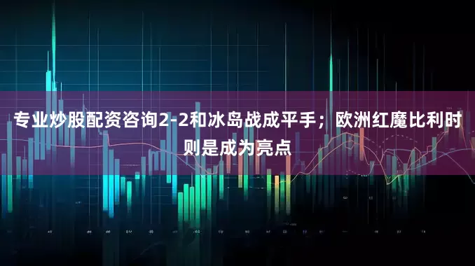 专业炒股配资咨询2-2和冰岛战成平手；欧洲红魔比利时则是成为亮点